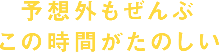予想外もぜんぶ この時間がたのしい