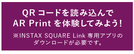 QRコードを読み込んで AR Print を体験してみよう！ ※INSTAX SQUARE Link専用アプリのダウンロードが必要です。